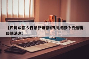 【四川成都今日最新疫情/四川成都今日最新疫情消息】