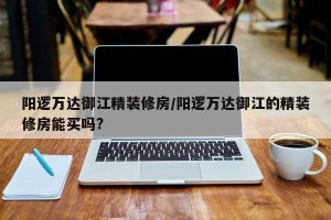 阳逻万达御江精装修房/阳逻万达御江的精装修房能买吗?