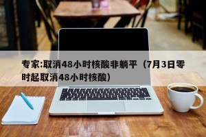 专家:取消48小时核酸非躺平（7月3日零时起取消48小时核酸）