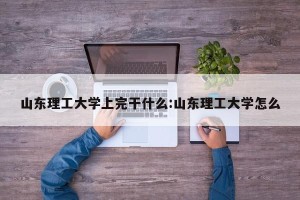 山东理工大学上完干什么:山东理工大学怎么