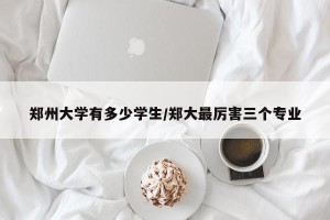 郑州大学有多少学生/郑大最厉害三个专业