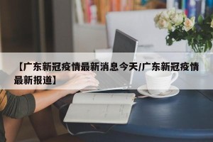 【广东新冠疫情最新消息今天/广东新冠疫情最新报道】