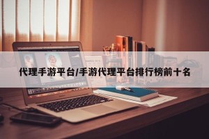 代理手游平台/手游代理平台排行榜前十名