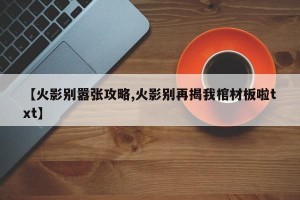 【火影别嚣张攻略,火影别再揭我棺材板啦txt】