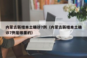 内蒙古新增本土确诊7例（内蒙古新增本土确诊7例是哪里的）