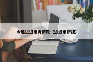 今起进返京有新政（进返京新规）