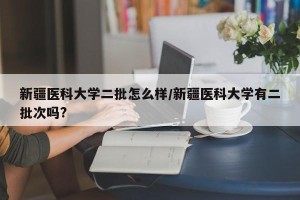 新疆医科大学二批怎么样/新疆医科大学有二批次吗?
