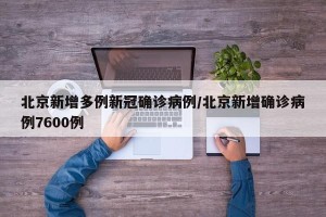北京新增多例新冠确诊病例/北京新增确诊病例7600例