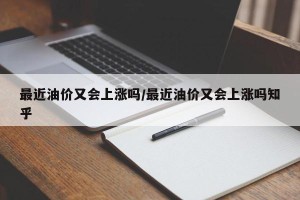 最近油价又会上涨吗/最近油价又会上涨吗知乎