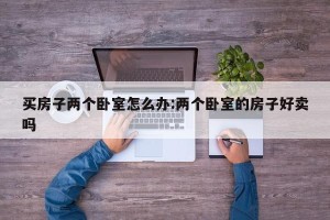 买房子两个卧室怎么办:两个卧室的房子好卖吗