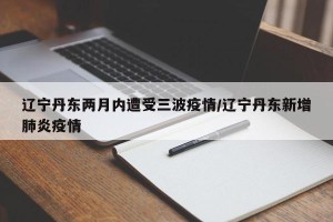 辽宁丹东两月内遭受三波疫情/辽宁丹东新增肺炎疫情