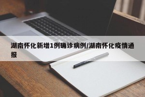 湖南怀化新增1例确诊病例/湖南怀化疫情通报