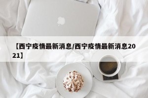 【西宁疫情最新消息/西宁疫情最新消息2021】
