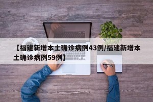【福建新增本土确诊病例43例/福建新增本土确诊病例59例】