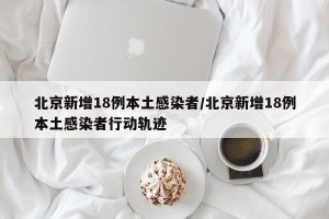 北京新增18例本土感染者/北京新增18例本土感染者行动轨迹