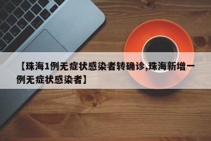【珠海1例无症状感染者转确诊,珠海新增一例无症状感染者】