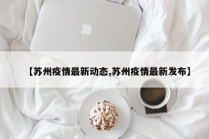【苏州疫情最新动态,苏州疫情最新发布】