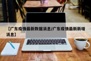 【广东疫情最新数据消息/广东疫情最新新增消息】