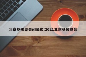 北京冬残奥会闭幕式:2021北京冬残奥会