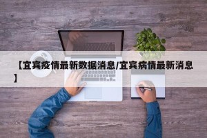 【宜宾疫情最新数据消息/宜宾病情最新消息】