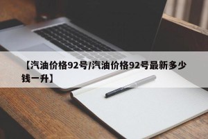 【汽油价格92号/汽油价格92号最新多少钱一升】