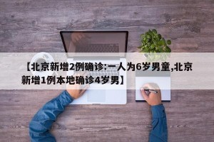 【北京新增2例确诊:一人为6岁男童,北京新增1例本地确诊4岁男】