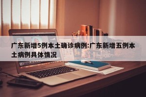 广东新增5例本土确诊病例:广东新增五例本土病例具体情况