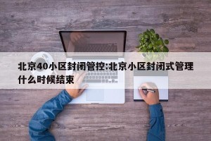 北京40小区封闭管控:北京小区封闭式管理什么时候结束