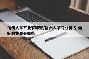 福州大学专业有哪些/福州大学专业排名 最好的专业有哪些