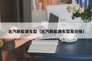 北汽新能源车型（北汽新能源车型及价格）