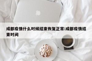 成都疫情什么时候结束恢复正常:成都疫情结束时间