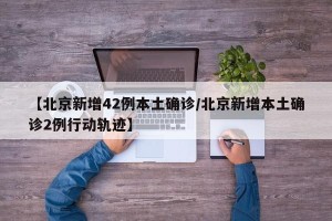【北京新增42例本土确诊/北京新增本土确诊2例行动轨迹】