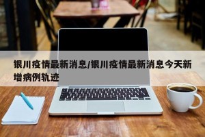 银川疫情最新消息/银川疫情最新消息今天新增病例轨迹