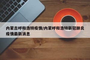 内蒙古呼和浩特疫情/内蒙呼和浩特新冠肺炎疫情最新消息