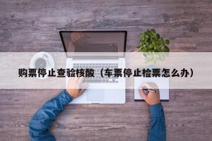 购票停止查验核酸（车票停止检票怎么办）
