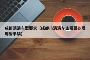 成都滴滴车型要求（成都市滴滴车主需要办理哪些手续）