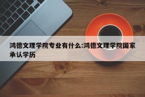 鸿德文理学院专业有什么:鸿德文理学院国家承认学历