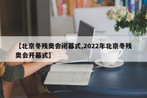 【北京冬残奥会闭幕式,2022年北京冬残奥会开幕式】