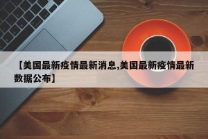 【美国最新疫情最新消息,美国最新疫情最新数据公布】
