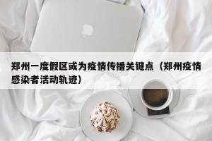 郑州一度假区或为疫情传播关键点（郑州疫情感染者活动轨迹）