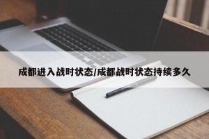 成都进入战时状态/成都战时状态持续多久