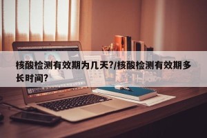 核酸检测有效期为几天?/核酸检测有效期多长时间?