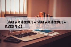 【清明节高速免费几天/清明节高速免费几天几点到几点】